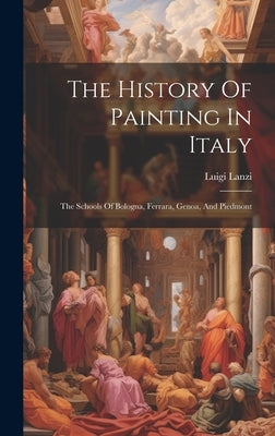 The History Of Painting In Italy: The Schools Of Bologna, Ferrara, Genoa, And Piedmont by Lanzi, Luigi