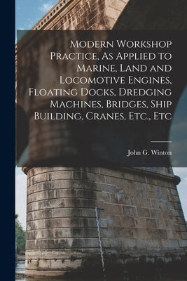 Modern Workshop Practice, As Applied to Marine, Land and Locomotive Engines, Floating Docks, Dredging Machines, Bridges, Ship Building, Cranes, Etc., by Winton, John G.