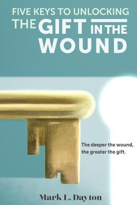Five Keys to Unlocking The Gift in the Wound: The deeper the wound, the greater the gift by Chappell Phd, C. Bradford