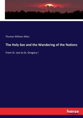 The Holy See and the Wandering of the Nations: From St. Leo to St. Gregory I by Allies, Thomas William