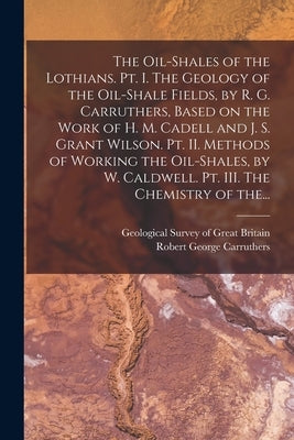 The Oil-shales of the Lothians. Pt. I. The Geology of the Oil-shale Fields, by R. G. Carruthers, Based on the Work of H. M. Cadell and J. S. Grant Wil by Geological Survey of Great Britain