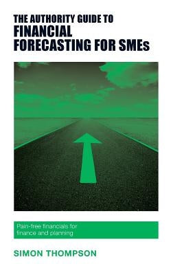 The Authority Guide to Financial Forecasting for SMEs: Pain-free financials for finance and planning by Thompson, Simon