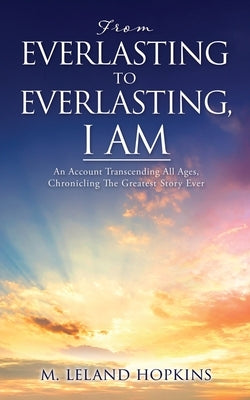 From Everlasting to Everlasting, I Am: An Account Transcending All Ages, Chronicling The Greatest Story Ever by Hopkins Leland, M.