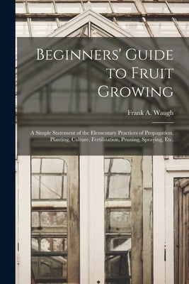 Beginners' Guide to Fruit Growing: a Simple Statement of the Elementary Practices of Propagation, Planting, Culture, Fertilization, Pruning, Spraying, by Waugh, Frank a. (Frank Albert) 1869-