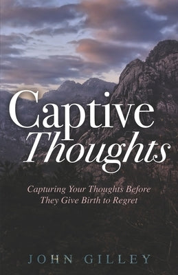 Captive Thoughts: Capturing Your Thoughts Before They Give Birth to Regret by Gilley, John