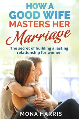 Marriage: How A Good Wife Masters Her Marriage: The Secret Of Building A Lasting Relationship For Women by Harris, Mona