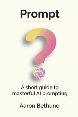 Prompt: A short guide to masterful AI prompting by Bethune, Aaron
