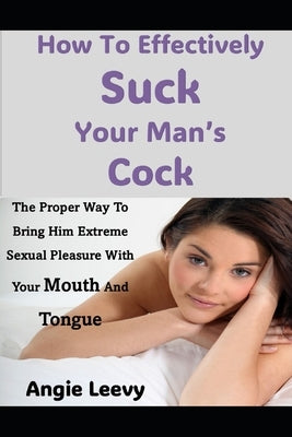 How To Effectively Suck Your Man's Cock: The Proper Way To Bring Him Extreme Sexual Pleasure With Your Mouth And Tongue by Leevy, Angie