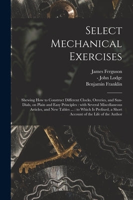Select Mechanical Exercises: Shewing How to Construct Different Clocks, Orreries, and Sun-dials, on Plain and Easy Principles: With Several Miscell by Ferguson, James 1710-1776