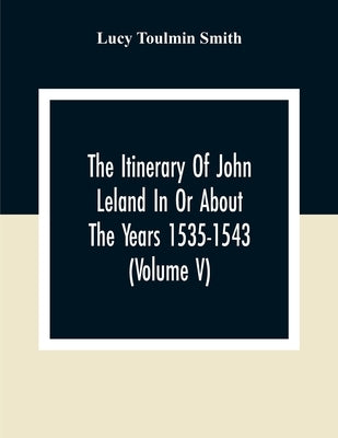 The Itinerary Of John Leland In Or About The Years 1535-1543 (Volume V) Parts IX, X, And XI; With Two Appendices, A Glossary, And General Index by Toulmin Smith, Lucy