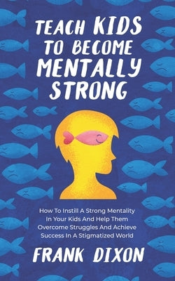 Teach Kids to Become Mentally Strong: How to Instill a Strong Mentality in Your Kids and Help Them Overcome Struggles and Achieve Success in a Stigmat by Dixon, Frank