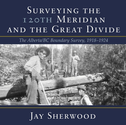 Surveying the 120th Meridian and the Great Divide: The Alberta/BC Boundary Survey, 1918-1924 by Sherwood, Jay