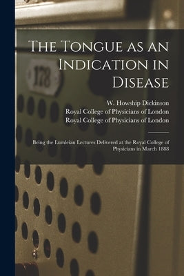The Tongue as an Indication in Disease: Being the Lumleian Lectures Delivered at the Royal College of Physicians in March 1888 by Dickinson, W. Howship (William Howshi