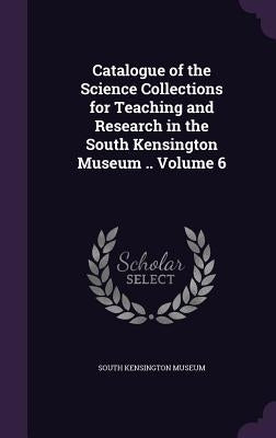 Catalogue of the Science Collections for Teaching and Research in the South Kensington Museum .. Volume 6 by South Kensington Museum