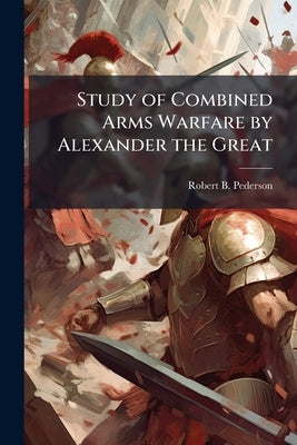 Study of Combined Arms Warfare by Alexander the Great by Pederson, Robert B.