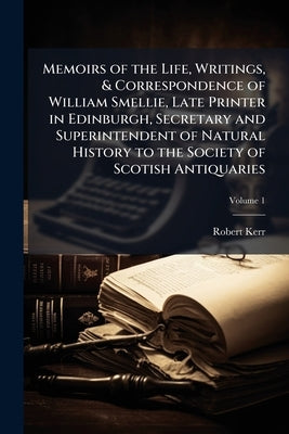 Memoirs of the Life, Writings, & Correspondence of William Smellie, Late Printer in Edinburgh, Secretary and Superintendent of Natural History to the by Kerr, Robert