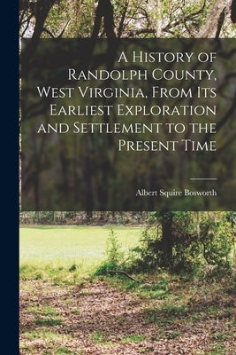 A History of Randolph County, West Virginia, From its Earliest Exploration and Settlement to the Present Time by Bosworth, Albert Squire