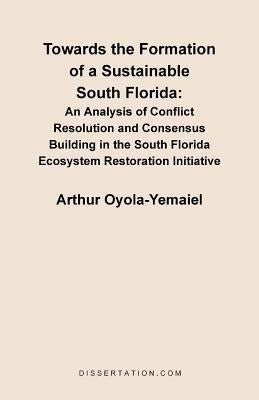 Towards the Formation of a Sustainable South Florida: An Analysis of Conflict Resolution and Consensus Building in the South Florida Ecosystem Restora by Oyola-Yemaiel, Arthur
