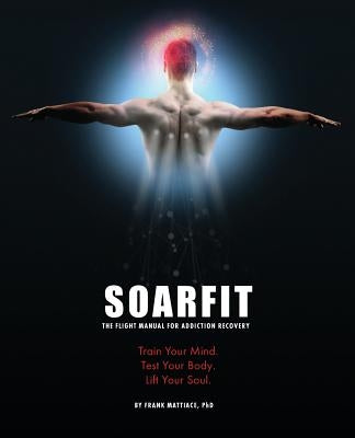 Soarfit: The Flight Manual for Addiction Recovery: Train Your Mind. Test Your Body. Lift Your Soul. by Mattiace, Frank
