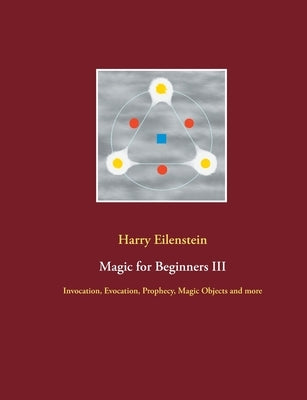 Magic for Beginners III: Invocation, Evocation, Prophecy, Magic Objects and more by Eilenstein, Harry