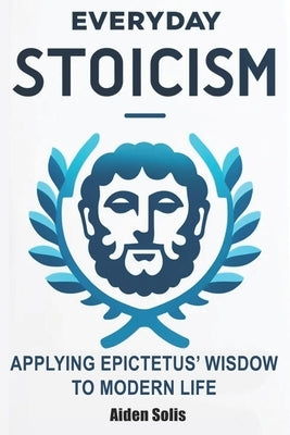 Everyday Stoicism: The Daily Stoic Path: Integrating Epictetus' Wisdom into Everyday Life by Solis, Aiden