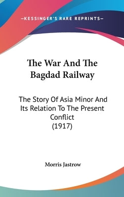 The War And The Bagdad Railway: The Story Of Asia Minor And Its Relation To The Present Conflict (1917) by Jastrow, Morris