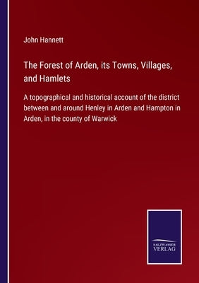 The Forest of Arden, its Towns, Villages, and Hamlets: A topographical and historical account of the district between and around Henley in Arden and H by Hannett, John