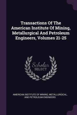 Transactions Of The American Institute Of Mining, Metallurgical And Petroleum Engineers, Volumes 21-25 by American Institute of Mining, Metallurgi