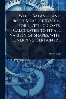 Weir's Balance and Proof Measure System, for Cutting Coats, Calculated to fit all Variety of Shapes, With Unerring Certainty .. by Weir, Robert [From Old Catalog]