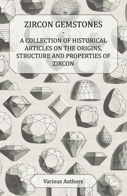 Zircon Gemstones - A Collection of Historical Articles on the Origins, Structure and Properties of Zircon by Various