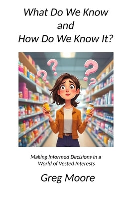 What Do We Know and How Do We Know It: Making Informed Decisions in a World of Vested Interests by Moore, Greg