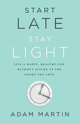 Start Late, Stay Light: Live a Happy, Healthy Life Without Giving Up the Foods You Love by Martin, Adam