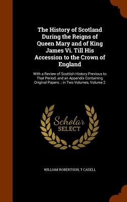The History of Scotland During the Reigns of Queen Mary and of King James Vi. Till His Accession to the Crown of England: With a Review of Scottish Hi by Robertson, William