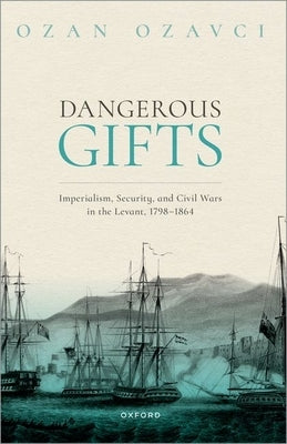 Dangerous Gifts: Imperialism, Security, and Civil Wars in the Levant, 1798-1864 by Ozavci, Ozan