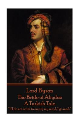 Lord Byron - The Bride of Abydos: A Turkish Tale: "If I do not write to empty my mind, I go mad." by Byron, George Gordon, 1788-