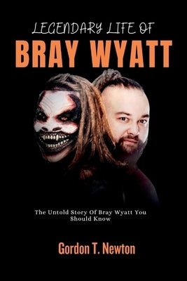 Legendary Life of Bray Wyatt: The Untold Story Of Bray Wyatt You Should Know by Newton, Gordon T.