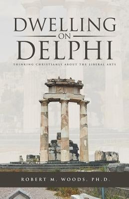 Dwelling on Delphi: Thinking Christianly about the Liberal Arts by Woods, Robert M.