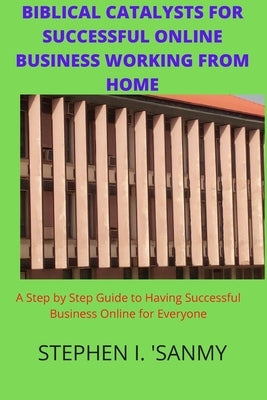Biblical Catalysts for Successful Online Business Working from Home: Step by Step Guide to Having Successful Business Online for Everyone by 'sanmy, Stephen I.
