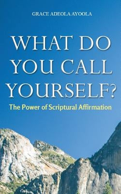 What Do You Call Yourself: The Power of Scriptural Affirmation by Ayoola, Grace Adeola