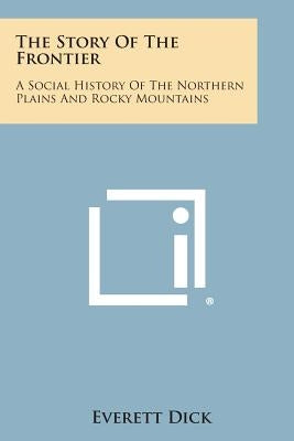 The Story of the Frontier: A Social History of the Northern Plains and Rocky Mountains by Dick, Everett