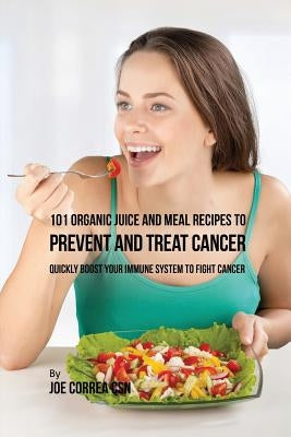 101 Organic Juice and Meal Recipes to Prevent and Treat Cancer: Quickly Boost Your Immune System to Fight Cancer by Correa, Joe