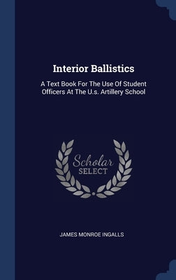 Interior Ballistics: A Text Book For The Use Of Student Officers At The U.s. Artillery School by Ingalls, James Monroe
