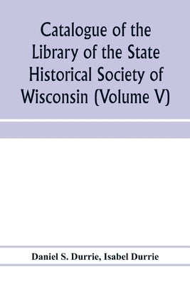 Catalogue of the Library of the State Historical Society of Wisconsin (Volume V) by S. Durrie, Daniel