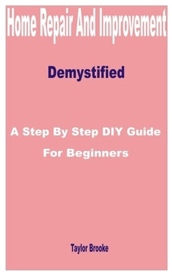 Home Repair and Improvement Demystified: A Step by Step DIY Guide for Beginners by Brooke, Taylor