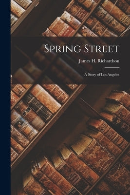 Spring Street: A Story of Los Angeles by Richardson, James H.