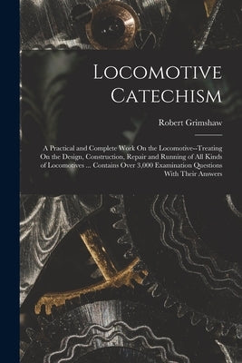 Locomotive Catechism: A Practical and Complete Work On the Locomotive--Treating On the Design, Construction, Repair and Running of All Kinds by Grimshaw, Robert