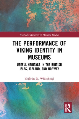 The Performance of Viking Identity in Museums: Useful Heritage in the British Isles, Iceland, and Norway by Whitehead, Gu?r?n D.