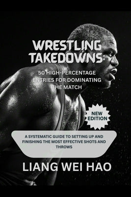 Wrestling Takedowns: 50 High-Percentage Entries for Dominating the Match (New Edition): A Systematic Guide to Setting Up and Finishing the Most Effect by Hao, Liang Wei