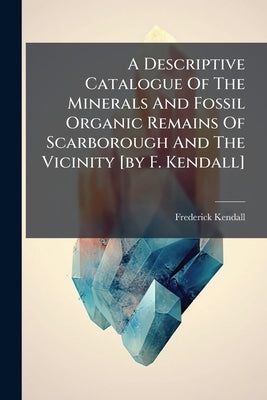 A Descriptive Catalogue Of The Minerals And Fossil Organic Remains Of Scarborough And The Vicinity [by F. Kendall] by Kendall, Frederick