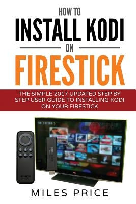 How To Install Kodi On Firestick: The Simple 2017 Updated Step By Step User Guide To Installing Kodi On Your Firestick by Price, Miles